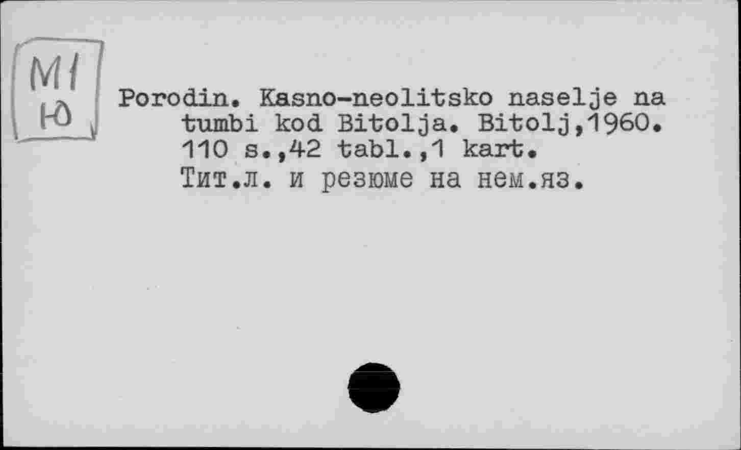 ﻿м/
J±j
Porodin. Kasno-neolitsko naselje na tumbi kod Bitolja. Bitolg,1960. 110 s.,42 tabl.,1 kart. Тит.л. и резюме на нем.яз.